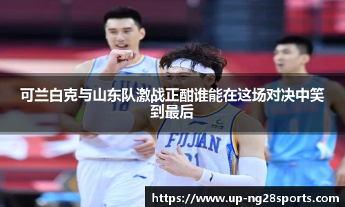 可兰白克与山东队激战正酣谁能在这场对决中笑到最后